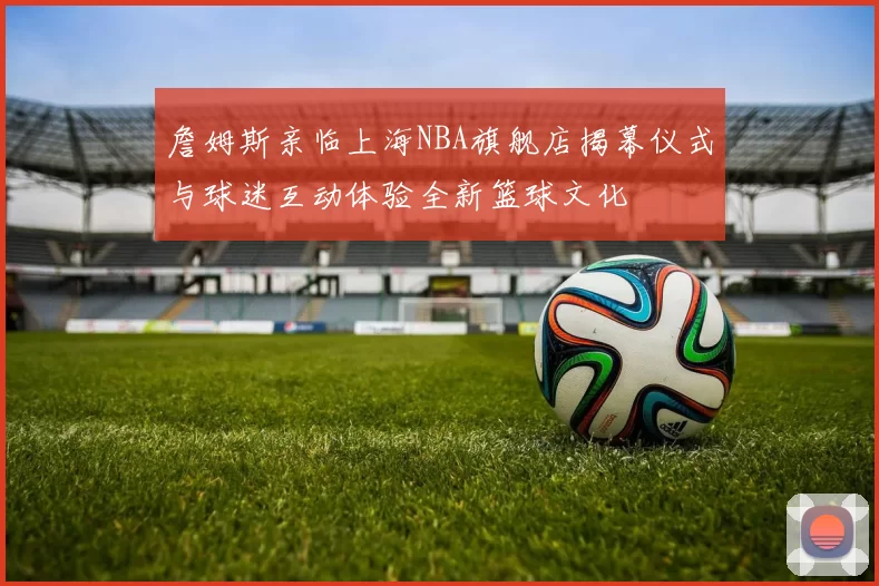 詹姆斯亲临上海NBA旗舰店揭幕仪式与球迷互动体验全新篮球文化
