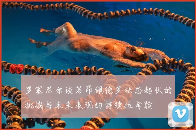 罗塞尼尔谈若昂佩德罗状态起伏的挑战与未来表现的持续性考验