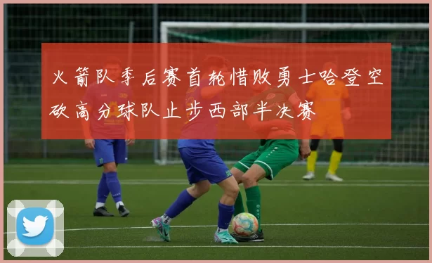火箭队季后赛首轮惜败勇士哈登空砍高分球队止步西部半决赛