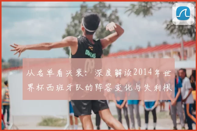 从名单看兴衰:深度解读2014年世界杯西班牙队的阵容变化与失利根源