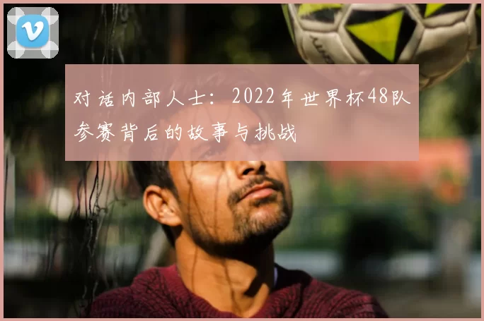 对话内部人士：2022年世界杯48队参赛背后的故事与挑战