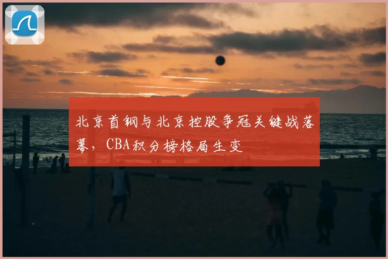北京首钢与北京控股争冠关键战落幕,CBA积分榜格局生变