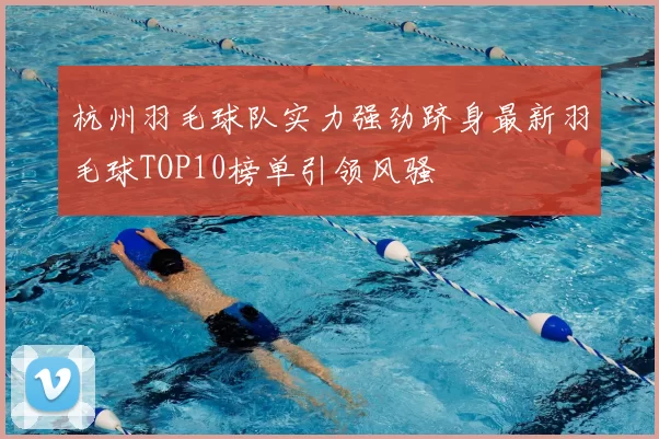 杭州羽毛球队实力强劲跻身最新羽毛球TOP10榜单引领风骚