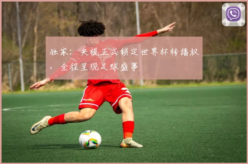 独家:央视正式锁定世界杯转播权,全程呈现足球盛事