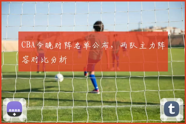 CBA今晚对阵名单公布,两队主力阵容对比分析