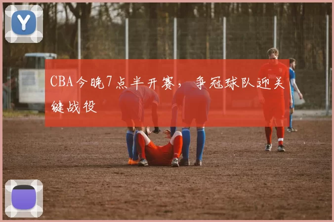 CBA今晚7点半开赛,争冠球队迎关键战役