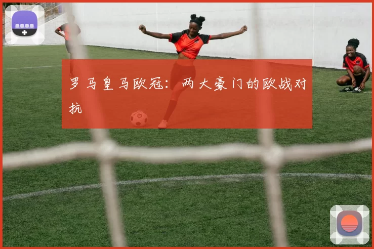 罗马皇马欧冠：两大豪门的欧战对抗