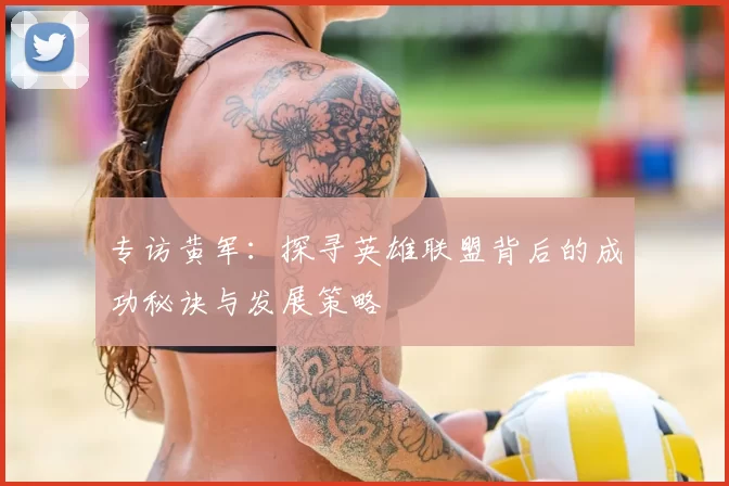专访黄军：探寻英雄联盟背后的成功秘诀与发展策略