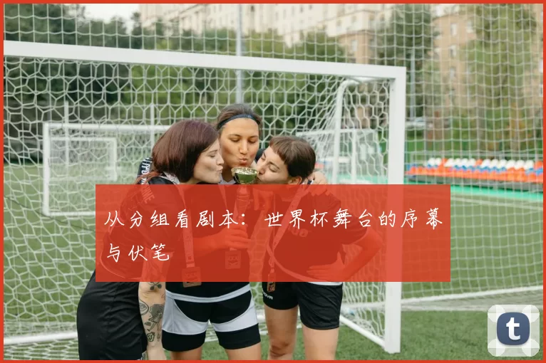 从分组看剧本:世界杯舞台的序幕与伏笔
