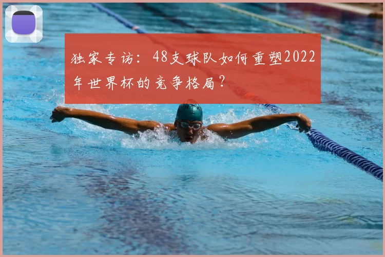 独家专访:48支球队如何重塑2022年世界杯的竞争格局?