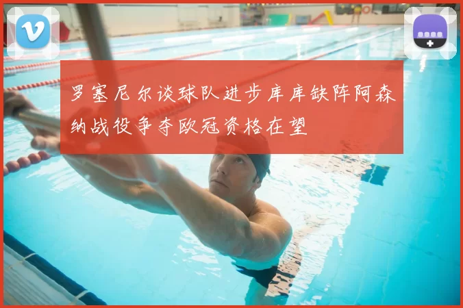 罗塞尼尔谈球队进步库库缺阵阿森纳战役争夺欧冠资格在望