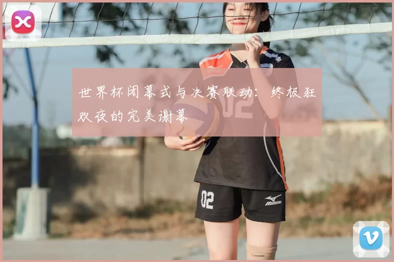 世界杯闭幕式与决赛联动：终极狂欢夜的完美谢幕