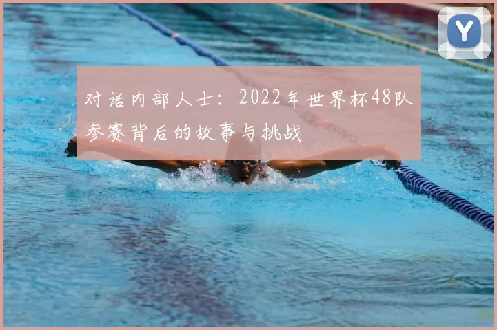 对话内部人士:2022年世界杯48队参赛背后的故事与挑战