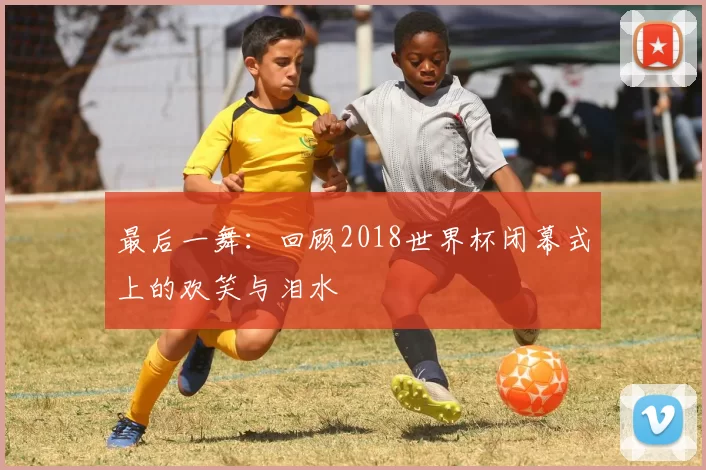 最后一舞:回顾2018世界杯闭幕式上的欢笑与泪水