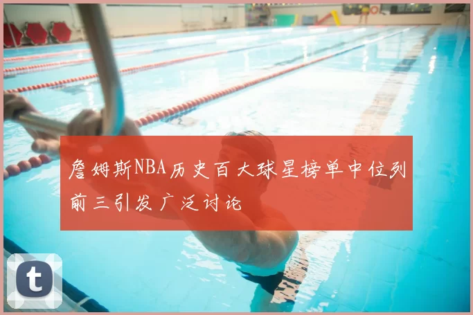 詹姆斯NBA历史百大球星榜单中位列前三引发广泛讨论