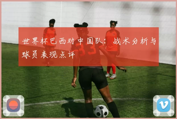 世界杯巴西对中国队：战术分析与球员表现点评