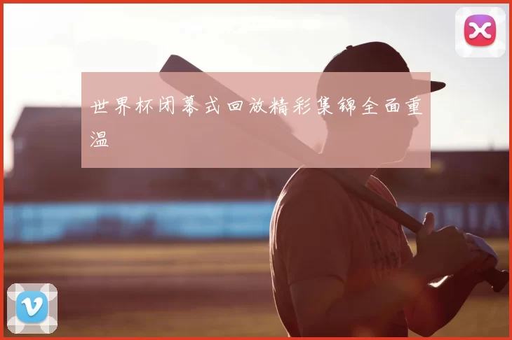 世界杯闭幕式回放精彩集锦全面重温