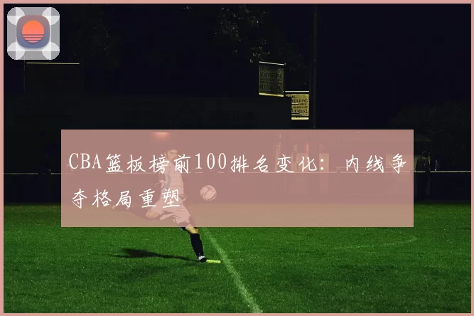 CBA篮板榜前100排名变化：内线争夺格局重塑