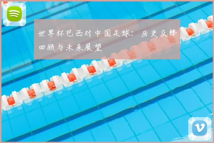 世界杯巴西对中国足球：历史交锋回顾与未来展望