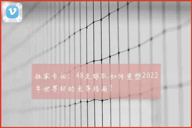 独家专访:48支球队如何重塑2022年世界杯的竞争格局?