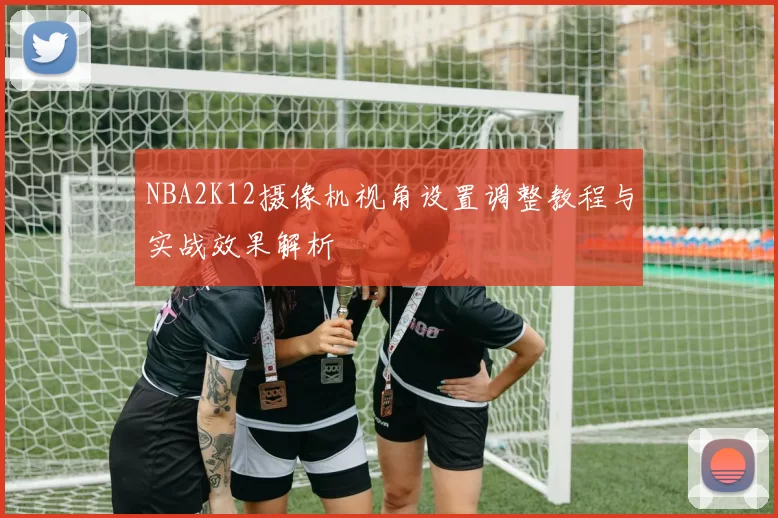 NBA2K12摄像机视角设置调整教程与实战效果解析