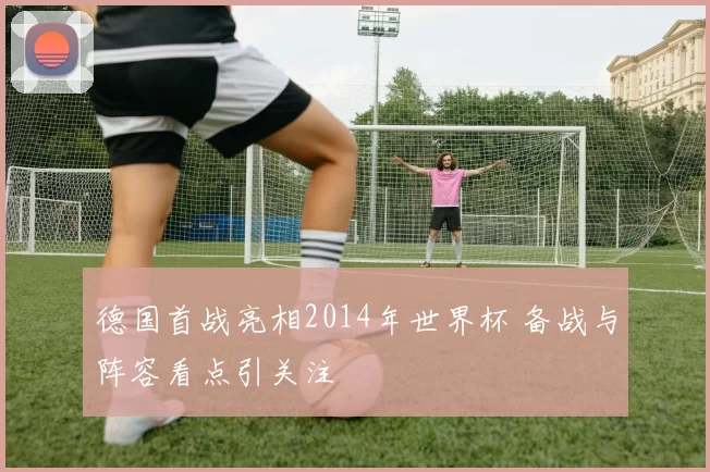 德国首战亮相2014年世界杯 备战与阵容看点引关注