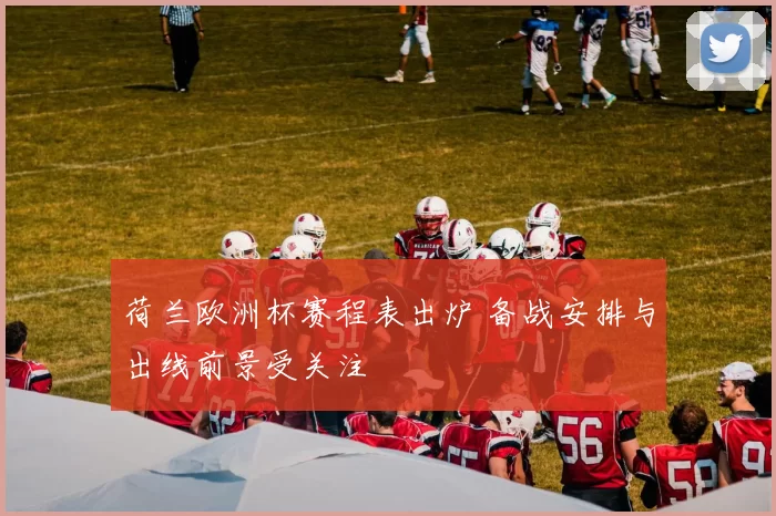 荷兰欧洲杯赛程表出炉 备战安排与出线前景受关注