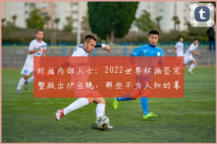 对话内部人士：2022世界杯抽签完整版出炉当晚，那些不为人知的幕后故事