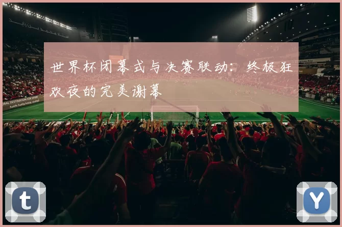 世界杯闭幕式与决赛联动:终极狂欢夜的完美谢幕