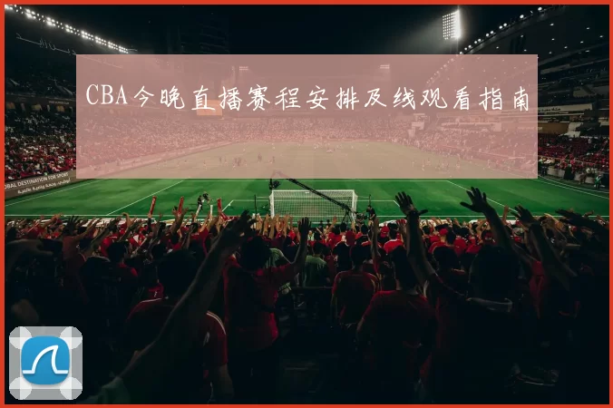 CBA今晚直播赛程安排及线观看指南