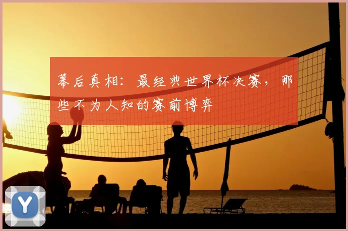 幕后真相:最经典世界杯决赛,那些不为人知的赛前博弈