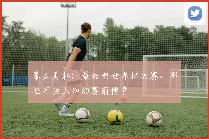 幕后真相:最经典世界杯决赛,那些不为人知的赛前博弈