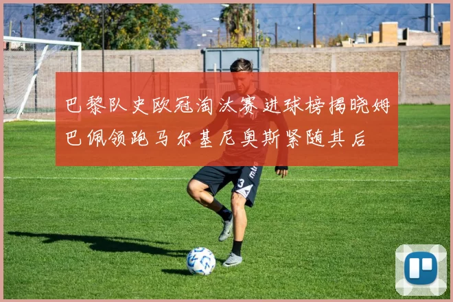 巴黎队史欧冠淘汰赛进球榜揭晓姆巴佩领跑马尔基尼奥斯紧随其后