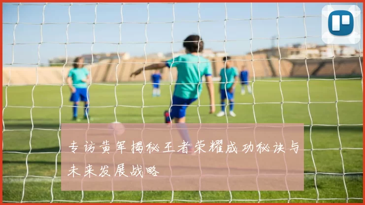 专访黄军揭秘王者荣耀成功秘诀与未来发展战略