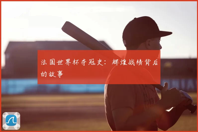 法国世界杯夺冠史:辉煌战绩背后的故事