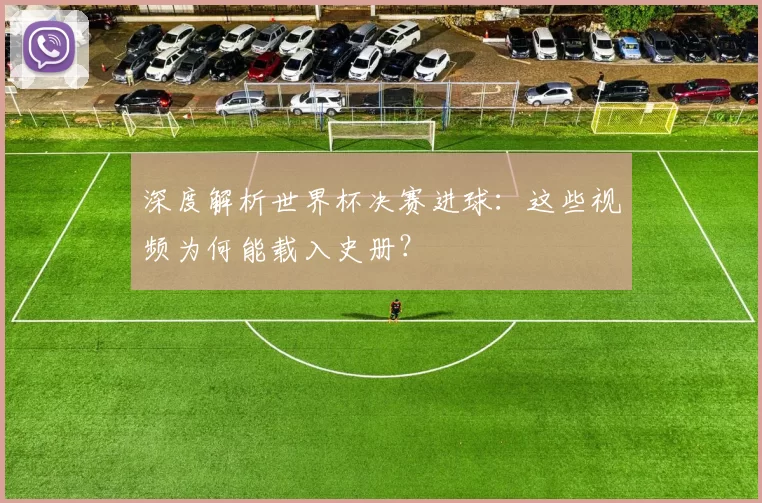 深度解析世界杯决赛进球:这些视频为何能载入史册?
