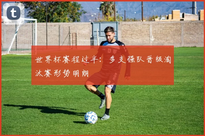 世界杯赛程过半：多支强队晋级淘汰赛形势明朗