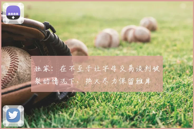 独家:在不至于让字母交易谈判破裂的情况下,热火尽力保留雅库