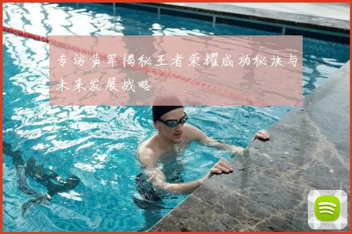 专访黄军揭秘王者荣耀成功秘诀与未来发展战略