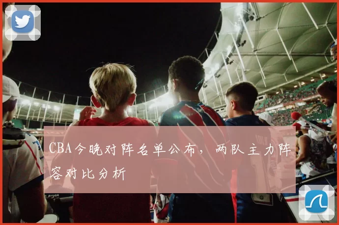 CBA今晚对阵名单公布,两队主力阵容对比分析