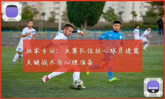 独家专访：决赛队伍核心球员透露关键战术与心理准备