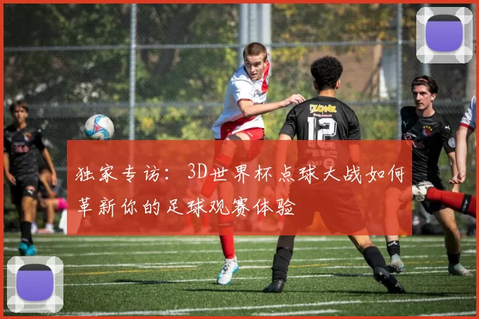 独家专访:3D世界杯点球大战如何革新你的足球观赛体验