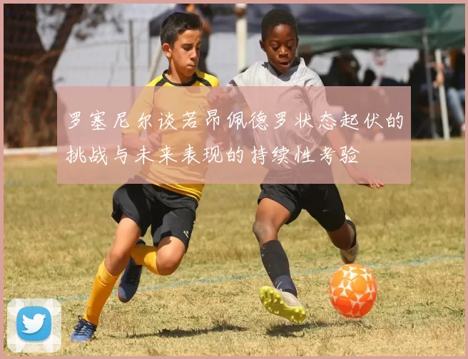 罗塞尼尔谈若昂佩德罗状态起伏的挑战与未来表现的持续性考验