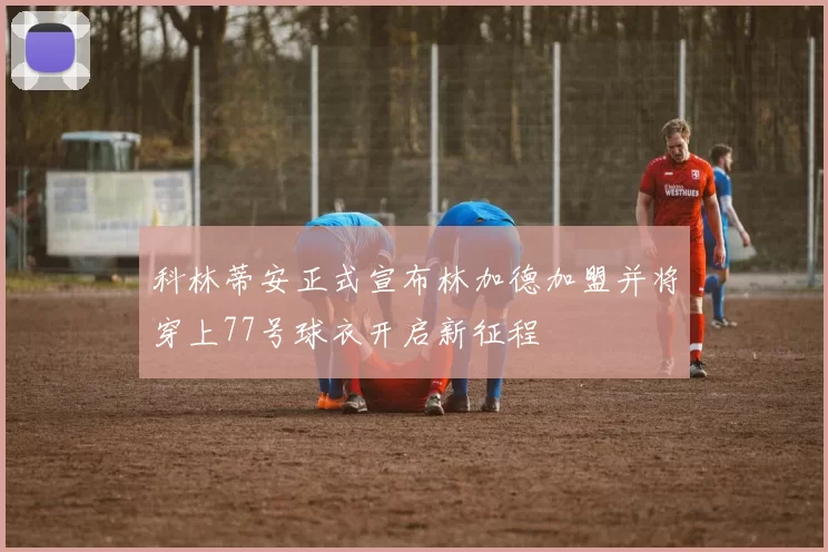 科林蒂安正式宣布林加德加盟并将穿上77号球衣开启新征程