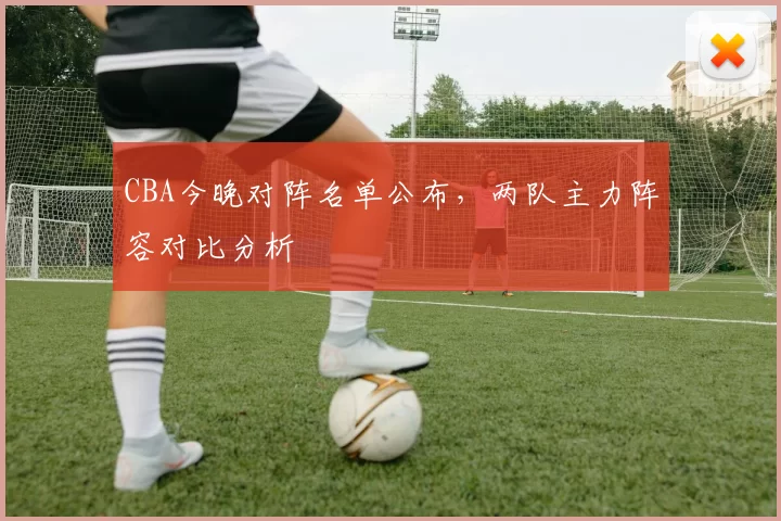 CBA今晚对阵名单公布，两队主力阵容对比分析