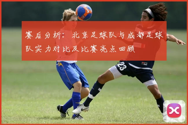 赛后分析:北京足球队与成都足球队实力对比及比赛亮点回顾