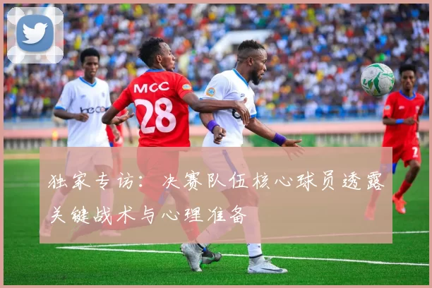 独家专访：决赛队伍核心球员透露关键战术与心理准备