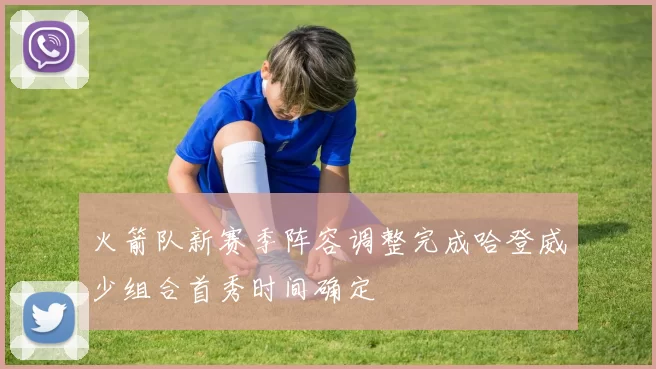 火箭队新赛季阵容调整完成哈登威少组合首秀时间确定