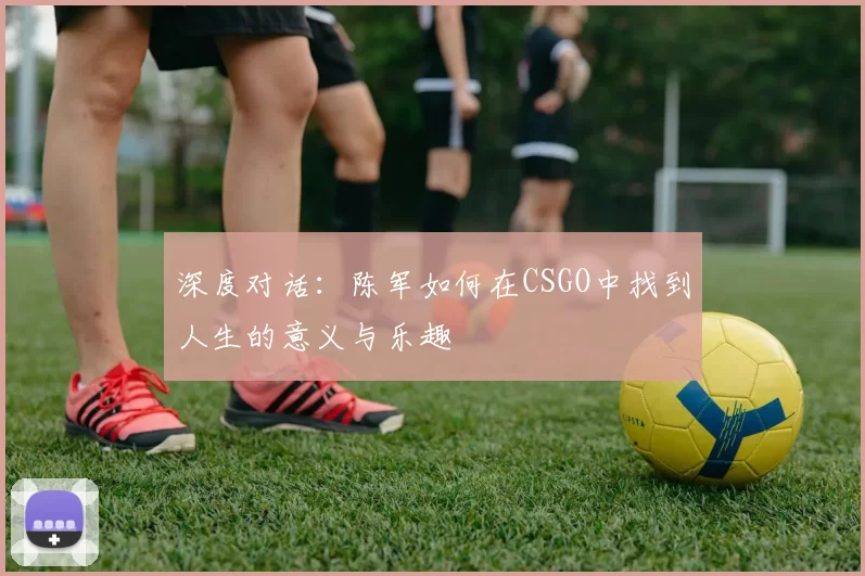 深度对话：陈军如何在CSGO中找到人生的意义与乐趣