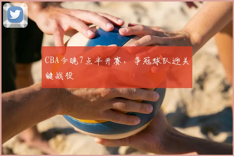 CBA今晚7点半开赛,争冠球队迎关键战役